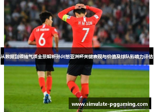 从数据到领袖气质全景解析孙兴慜亚洲杯关键表现与价值及球队影响力评估