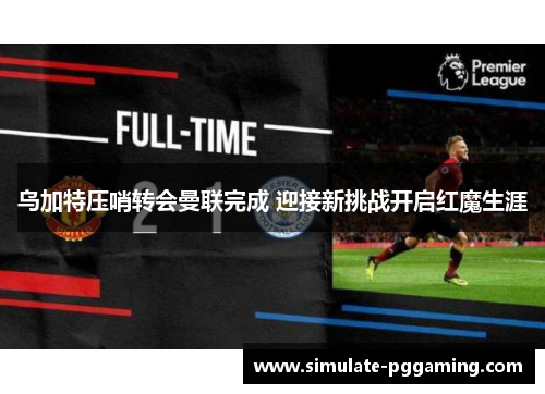 乌加特压哨转会曼联完成 迎接新挑战开启红魔生涯 乌加特压哨转会曼联完成 迎接新挑战开启红魔生涯