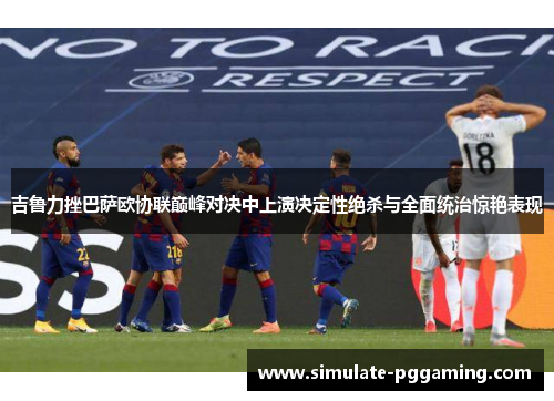 吉鲁力挫巴萨欧协联巅峰对决中上演决定性绝杀与全面统治惊艳表现