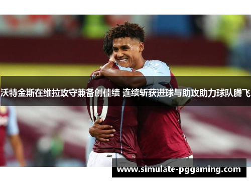 沃特金斯在维拉攻守兼备创佳绩 连续斩获进球与助攻助力球队腾飞